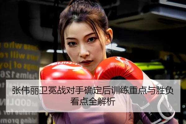 张伟丽卫冕战对手确定后训练重点与胜负看点全解析